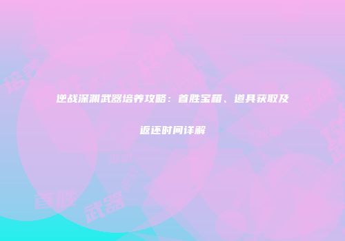 逆战深渊武器培养攻略：首胜宝箱、道具获取及返还时间详解