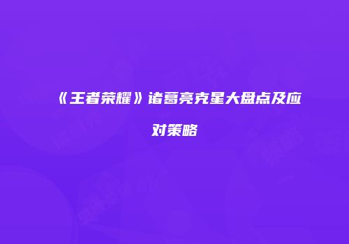 《王者荣耀》诸葛亮克星大盘点及应对策略