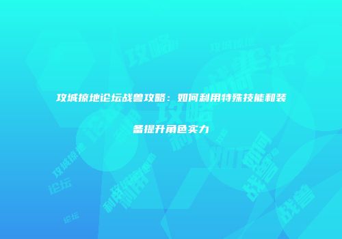 攻城掠地论坛战兽攻略：如何利用特殊技能和装备提升角色实力