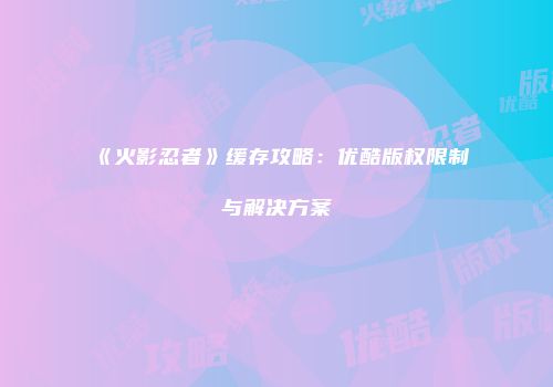 《火影忍者》缓存攻略：优酷版权限制与解决方案