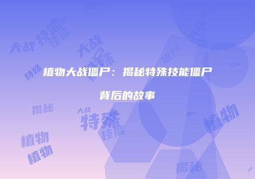 植物大战僵尸：揭秘特殊技能僵尸背后的故事