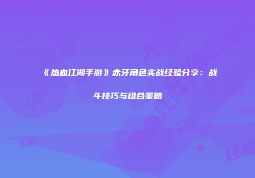 《热血江湖手游》赤牙角色实战经验分享：战斗技巧与组合策略