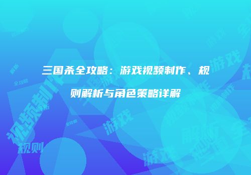 三国杀全攻略：游戏视频制作、规则解析与角色策略详解
