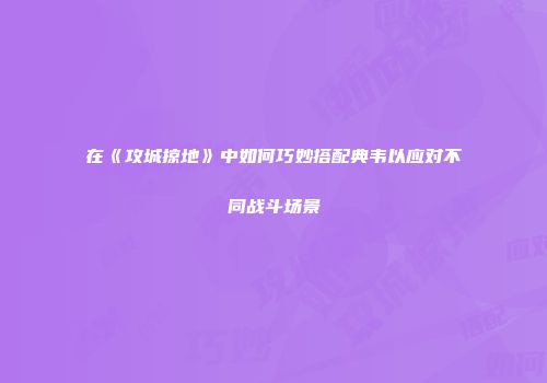 在《攻城掠地》中如何巧妙搭配典韦以应对不同战斗场景