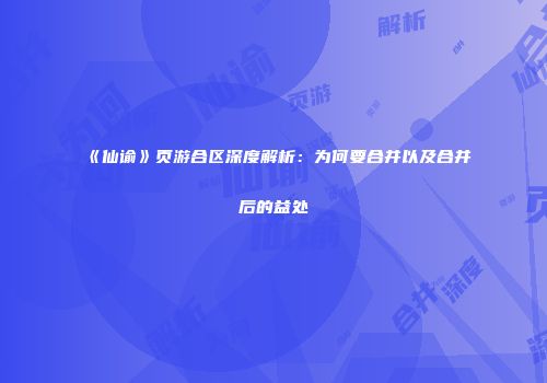 《仙谕》页游合区深度解析：为何要合并以及合并后的益处