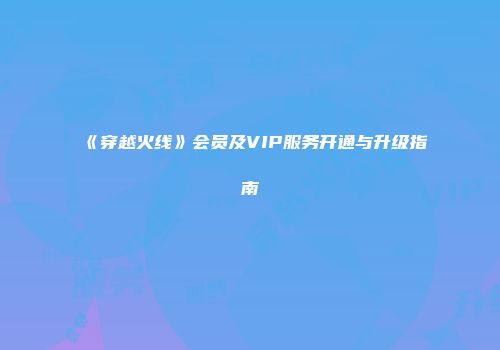 《穿越火线》会员及VIP服务开通与升级指南