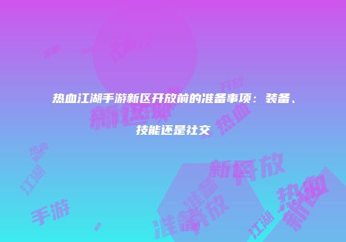 热血江湖手游新区开放前的准备事项：装备、技能还是社交