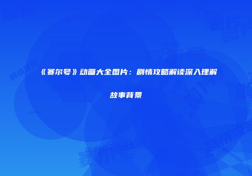 《赛尔号》动画大全图片:剧情攻略解读深入理解故事背景