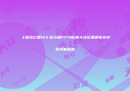 《最终幻想14》蛇心和FF14蛇神大社位置解析及游戏问题解答