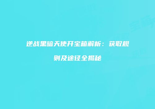 逆战黑暗天使开宝箱解析：获取规则及途径全揭秘