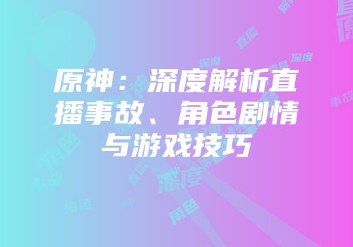 原神：深度解析直播事故、角色剧情与游戏技巧