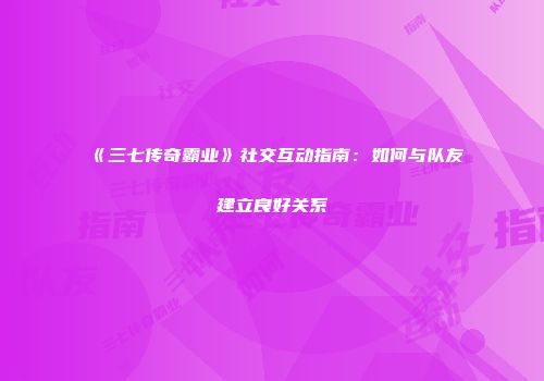 《三七传奇霸业》社交互动指南:如何与队友建立良好关系