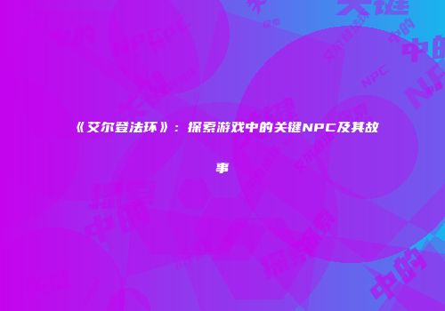 《艾尔登法环》：探索游戏中的关键NPC及其故事