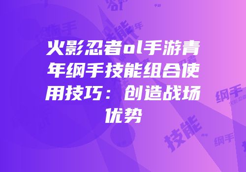 火影忍者ol手游青年纲手技能组合使用技巧：创造战场优势
