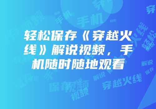 轻松保存《穿越火线》解说视频，手机随时随地观看