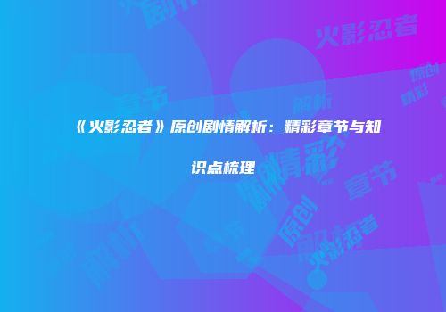 《火影忍者》原创剧情解析：精彩章节与知识点梳理