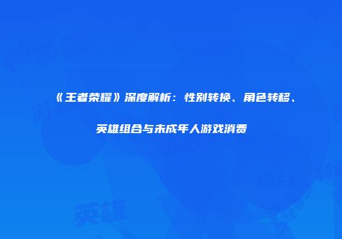 《王者荣耀》深度解析：性别转换、角色转移、英雄组合与未成年人游戏消费