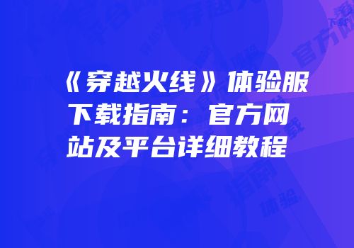 《穿越火线》体验服下载指南：官方网站及平台详细教程