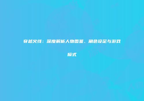 穿越火线：深度解析人物图鉴、角色设定与游戏模式