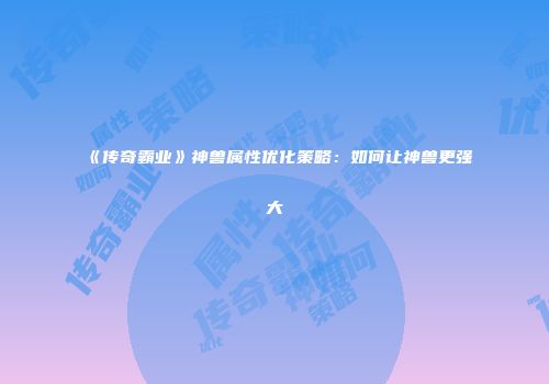 《传奇霸业》神兽属性优化策略：如何让神兽更强大