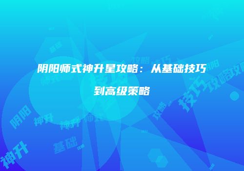 阴阳师式神升星攻略：从基础技巧到高级策略