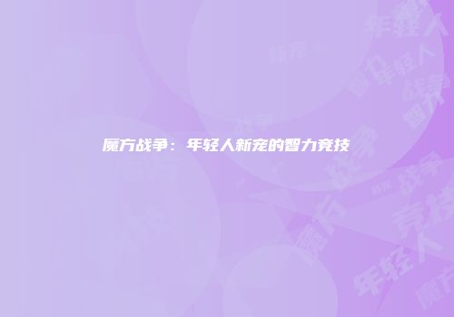 魔方战争：年轻人新宠的智力竞技
