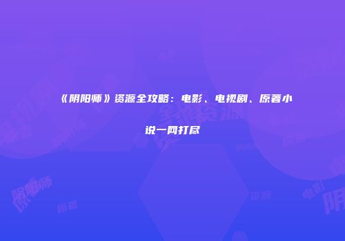 《阴阳师》资源全攻略：电影、电视剧、原著小说一网打尽