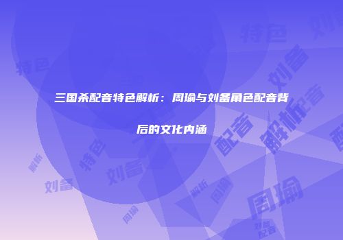 三国杀配音特色解析：周瑜与刘备角色配音背后的文化内涵