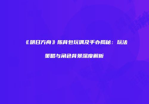 《明日方舟》陈背包玩偶及手办揭秘：玩法策略与角色背景深度解析