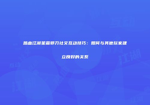 热血江湖星霜邪刀社交互动技巧:如何与其他玩家建立良好的关系