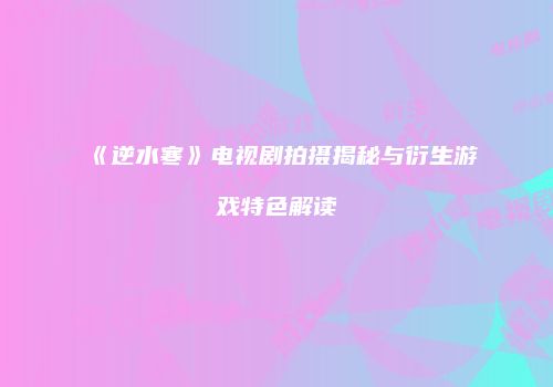《逆水寒》电视剧拍摄揭秘与衍生游戏特色解读