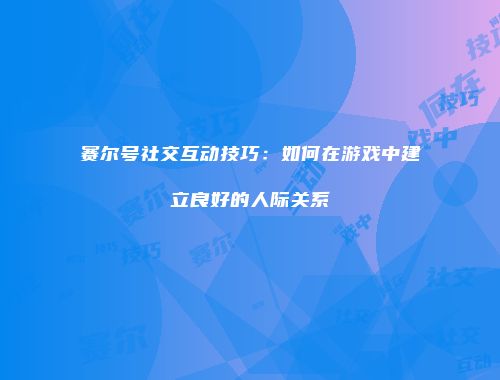 赛尔号社交互动技巧：如何在游戏中建立良好的人际关系
