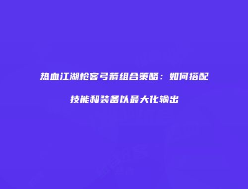 热血江湖枪客弓箭组合策略：如何搭配技能和装备以最大化输出
