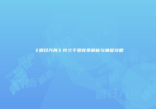 《明日方舟》铃兰干员背景解析与捕捉攻略