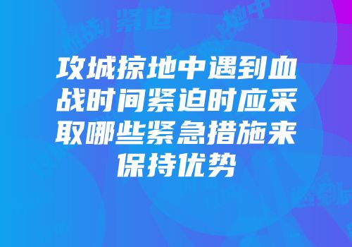 攻城掠地中遇到血战时间紧迫时应采取哪些紧急措施来保持优势