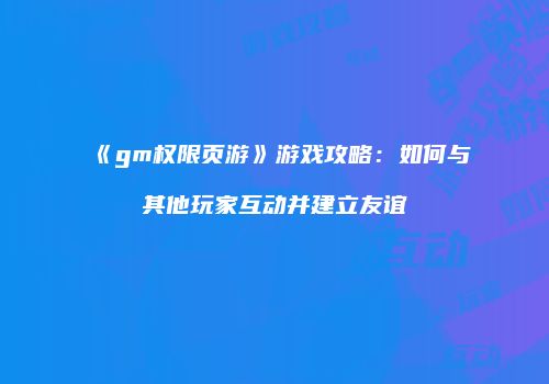 《gm权限页游》游戏攻略：如何与其他玩家互动并建立友谊