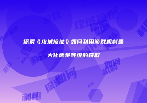 探索《攻城掠地》如何利用游戏机制最大化武将等级的获取