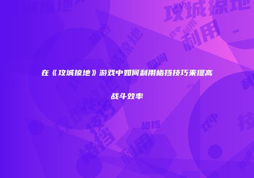 在《攻城掠地》游戏中如何利用格挡技巧来提高战斗效率