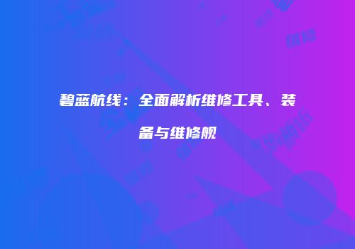 碧蓝航线：全面解析维修工具、装备与维修舰
