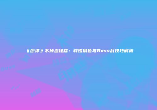 《原神》不掉血秘籍：特殊角色与Boss战技巧解析