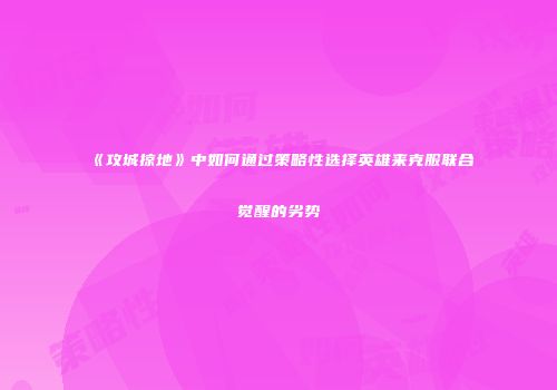 《攻城掠地》中如何通过策略性选择英雄来克服联合觉醒的劣势