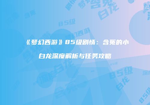 《梦幻西游》85级剧情：含冤的小白龙深度解析与任务攻略