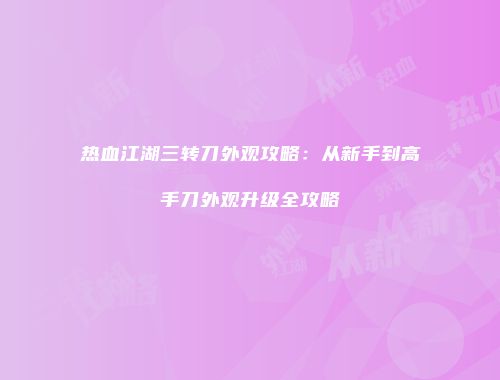 热血江湖三转刀外观攻略：从新手到高手刀外观升级全攻略
