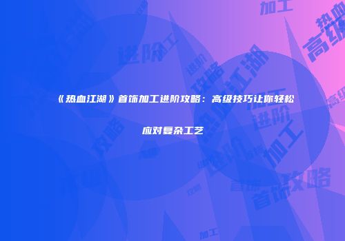 《热血江湖》首饰加工进阶攻略：高级技巧让你轻松应对复杂工艺
