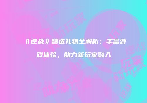 《逆战》赠送礼物全解析：丰富游戏体验，助力新玩家融入