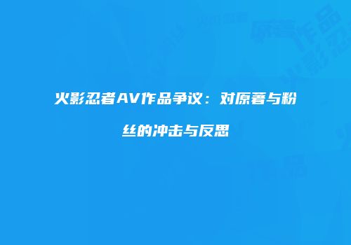 火影忍者AV作品争议：对原著与粉丝的冲击与反思