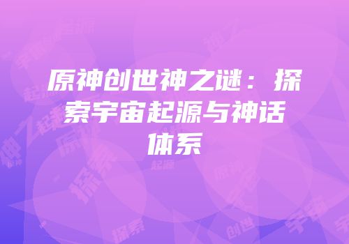 原神创世神之谜：探索宇宙起源与神话体系