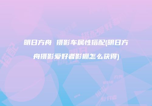 明日方舟 摄影车属性搭配(明日方舟摄影爱好者影棚怎么获得)