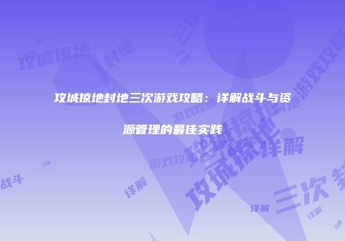 攻城掠地封地三次游戏攻略：详解战斗与资源管理的最佳实践