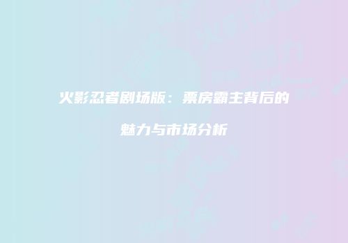 火影忍者剧场版：票房霸主背后的魅力与市场分析